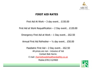FIRST AID RATES
First Aid At Work – 3 day event… £150.00
First Aid at Work Requalification – 2 Day event… £120.00
Emergency First Aid at Work – 1 Day event… £62.50
Annual First Aid Refresher – ½ day event… £50.00
Paediatric First Aid – 2 Day event… £62.50
All prices are non - inclusive of Vat
Contact Bob Harris:
E mail: rharris@wedohealthandsafety.co.uk
Mobile:07813 624969
 