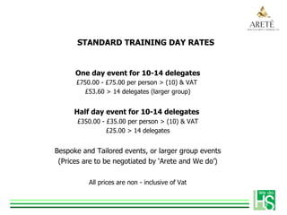 STANDARD TRAINING DAY RATES
One day event for 10-14 delegates
£750.00 - £75.00 per person > (10) & VAT
£53.60 > 14 delegates (larger group)
Half day event for 10-14 delegates
£350.00 - £35.00 per person > (10) & VAT
£25.00 > 14 delegates
Bespoke and Tailored events, or larger group events
(Prices are to be negotiated by ‘Arete and We do’)
All prices are non - inclusive of Vat
 
