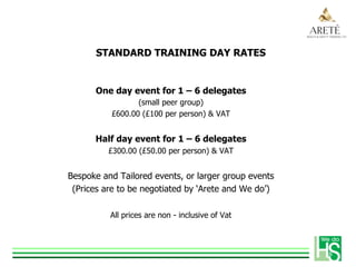 STANDARD TRAINING DAY RATES
One day event for 1 – 6 delegates
(small peer group)
£600.00 (£100 per person) & VAT
Half day event for 1 – 6 delegates
£300.00 (£50.00 per person) & VAT
Bespoke and Tailored events, or larger group events
(Prices are to be negotiated by ‘Arete and We do’)
All prices are non - inclusive of Vat
 