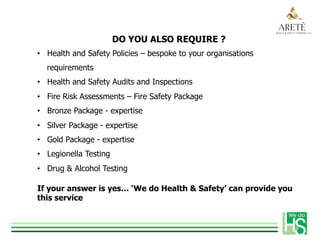 DO YOU ALSO REQUIRE ?
•  Health and Safety Policies – bespoke to your organisations
requirements
•  Health and Safety Audits and Inspections
•  Fire Risk Assessments – Fire Safety Package
•  Bronze Package - expertise
•  Silver Package - expertise
•  Gold Package - expertise
•  Legionella Testing
•  Drug & Alcohol Testing
If your answer is yes… ‘We do Health & Safety’ can provide you
this service
 