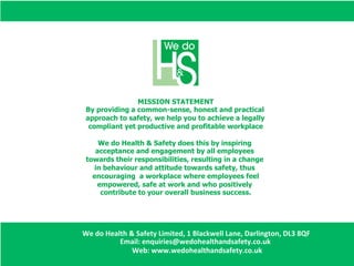 MISSION STATEMENT
By providing a common-sense, honest and practical
approach to safety, we help you to achieve a legally
compliant yet productive and profitable workplace
We do Health & Safety does this by inspiring
acceptance and engagement by all employees
towards their responsibilities, resulting in a change
in behaviour and attitude towards safety, thus
encouraging a workplace where employees feel
empowered, safe at work and who positively
contribute to your overall business success.
We	
  do	
  Health	
  &	
  Safety	
  Limited,	
  1	
  Blackwell	
  Lane,	
  Darlington,	
  DL3	
  8QF
Email:	
  enquiries@wedohealthandsafety.co.uk	
  	
  
	
  Web:	
  www.wedohealthandsafety.co.uk
 