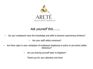 Ask yourself this……..
•  Do your employee’s have the knowledge and skills to become autonomous thinkers?
•  Are your staff safety conscious?
•  Are there signs in your workplace of employees displaying re-active or pro-active safety
behaviour?
•  Are you leaving yourself open to litigation?
Thank you for your attention and time!
 
