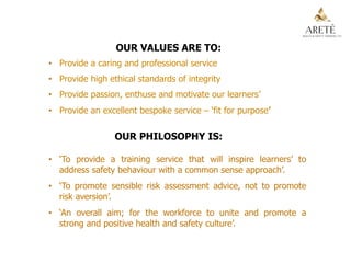 OUR VALUES ARE TO:
•  Provide a caring and professional service
•  Provide high ethical standards of integrity
•  Provide passion, enthuse and motivate our learners’
•  Provide an excellent bespoke service – ‘fit for purpose’
OUR PHILOSOPHY IS:
•  ‘To provide a training service that will inspire learners’ to
address safety behaviour with a common sense approach’.
•  ‘To promote sensible risk assessment advice, not to promote
risk aversion’.
•  ‘An overall aim; for the workforce to unite and promote a
strong and positive health and safety culture’.
 