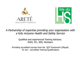 A Partnership of expertise providing your organisation with
a fully inclusive Health and Safety Service
Qualified and experienced Training Advisors.
IOSH, IFL, SEN, Members
Providing accredited courses from the QCF Framework (Ofqual)
Or non - accredited Training Qualifications
 