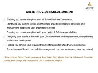 ARETE PROVIDE’s SOLUTIONS IN:
•  Ensuring you remain compliant with all School/Business Governance.
•  Identifying key learning issues, and therefore providing supportive strategies and
interventions bespoke to your organizations needs
•  Ensuring you remain compliant with your Health & Safety responsibilities
•  Designing your events in line with your (TNA) outcomes and requirements, strengthening
professional development.
•  Helping you achieve your required training standards for Ofsted/CQC Inspectorate.
•  Promoting sensible and practical risk management practices we (assess, plan, do, review)
*Some previous Clients: The Kings Academy, Rose Wood, Priory Woods, Beverley, Holmewood, Sunnyside
Schools, Bede College and The Cleveland Unit – James Cook Hospital
 
