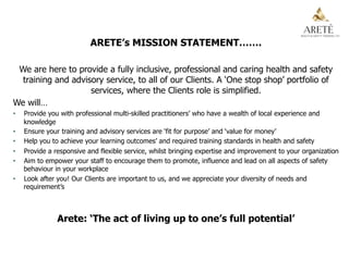 ARETE’s MISSION STATEMENT…….
We are here to provide a fully inclusive, professional and caring health and safety
training and advisory service, to all of our Clients. A ‘One stop shop’ portfolio of
services, where the Clients role is simplified.
We will…
•  Provide you with professional multi-skilled practitioners’ who have a wealth of local experience and
knowledge
•  Ensure your training and advisory services are ‘fit for purpose’ and ‘value for money’
•  Help you to achieve your learning outcomes’ and required training standards in health and safety
•  Provide a responsive and flexible service, whilst bringing expertise and improvement to your organization
•  Aim to empower your staff to encourage them to promote, influence and lead on all aspects of safety
behaviour in your workplace
•  Look after you! Our Clients are important to us, and we appreciate your diversity of needs and
requirement’s
Arete: ‘The act of living up to one’s full potential’
 