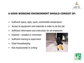 A GOOD WORKING ENVIRONMENT SHOULD CONSIST OF:
•  Sufficient space, light, quiet, comfortable temperature
•  Access to equipment and materials in order to do the job
•  Sufficient information and instruction for all employees
•  Hazards – avoided or minimised
•  Sufficient training & supervision
•  Good Housekeeping
•  Risk Assessments in writing
 