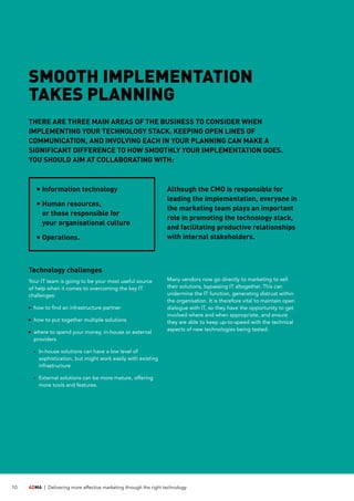 ADMA |	 Delivering more effective marketing through the right technology10
Technology challenges
Your IT team is going to be your most useful source
of help when it comes to overcoming the key IT
challenges:
	how to find an infrastructure partner
	how to put together multiple solutions
	where to spend your money, in-house or external
providers
	 -	In-house solutions can have a low level of
sophistication, but might work easily with existing
infrastructure
	 -	External solutions can be more mature, offering
more tools and features.
Many vendors now go directly to marketing to sell
their solutions, bypassing IT altogether. This can
undermine the IT function, generating distrust within
the organisation. It is therefore vital to maintain open
dialogue with IT, so they have the opportunity to get
involved where and when appropriate, and ensure
they are able to keep up-to-speed with the technical
aspects of new technologies being tested.
	Information technology
	Human resources,
or those responsible for
your organisational culture
	Operations.
Although the CMO is responsible for
leading the implementation, everyone in
the marketing team plays an important
role in promoting the technology stack,
and facilitating productive relationships
with internal stakeholders.
SMOOTH IMPLEMENTATION
TAKES PLANNING
THERE ARE THREE MAIN AREAS OF THE BUSINESS TO CONSIDER WHEN
IMPLEMENTING YOUR TECHNOLOGY STACK. KEEPING OPEN LINES OF
COMMUNICATION, AND INVOLVING EACH IN YOUR PLANNING CAN MAKE A
SIGNIFICANT DIFFERENCE TO HOW SMOOTHLY YOUR IMPLEMENTATION GOES.
YOU SHOULD AIM AT COLLABORATING WITH:
 