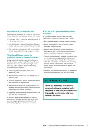 ADMA | Delivering more effective marketing through the right technology 15
Organisational culture solutions
Organisational culture can be a powerful tool to help
stretch the skills in your business to meet your needs.
	Encourage agility – a technical aptitude required for
a dynamic environment
	Strong leadership – sales and leadership skills are
needed to promote technological change internally
	Effective project management skills are needed to
keep an organisational change program on track.
What the skills gap means for
experienced marketing professionals
Bridging the skills gap has important implications
for all marketing professionals. Marketers will need
to increase the range of skills they bring to work
each day, as the emphasis changes. Marketing
competencies are changing.
	Technology is becoming part of the next
generation’s skills
	Marketers need the ability to turn strategy into an
execution plan
	Technical competency, at least at a theoretical level,
will be required for key initiatives
	Marketers must develop an understanding of the
key areas required for successful delivery: business
stakeholders, technology, vendor etc.
	Leadership will be needed to attract and retain the
right staff with the right skills
In summary, experienced marketers will need to
expand their generalist business skills, while at the
same time tapping into the specialist skills and
technical ability of less experienced marketers.
What the skills gap means to business
managers
At a broader business level, the skills gap poses
challenges for managing organisations as a whole:
	More skills are needed to deliver value to customers
	Wages are spiralling: it can cost a lot to hire the
talent you need as it is rare
	Baseline skills can be hard to verify: it’s hard to
identify what skills a person has, and what specific
skills are needed to implement a technology
	Training and development costs are increasing: there
is a constant need to upgrade skills. People need
to be training for their next job. This makes it more
difficult to evaluate the cost effectiveness of training.
Vendors need to collaborate to help businesses
bridge the gap in training required to operate new
technologies.
	Growth of data makes it more difficult to analyse and
interpret: businesses need staff with hybrid skills.
There is a disconnect that requires
communication and analytical skills
combined to turn data into information
that can be used to make informed
business decisions
DATA ≠ INSIGHT ≠ ACTION
 