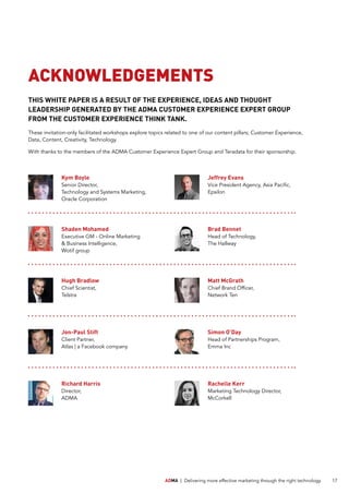 ADMA | Delivering more effective marketing through the right technology 17
ACKNOWLEDGEMENTS
THIS WHITE PAPER IS A RESULT OF THE EXPERIENCE, IDEAS AND THOUGHT
LEADERSHIP GENERATED BY THE ADMA CUSTOMER EXPERIENCE EXPERT GROUP
FROM THE CUSTOMER EXPERIENCE THINK TANK.
These invitation-only facilitated workshops explore topics related to one of our content pillars; Customer Experience,
Data, Content, Creativity, Technology.
With thanks to the members of the ADMA Customer Experience Expert Group and Teradata for their sponsorship.
Kym Boyle
Senior Director,
Technology and Systems Marketing,
Oracle Corporation
Simon O’Day
Head of Partnerships Program,
Emma Inc
Matt McGrath
Chief Brand Officer,
Network Ten
Richard Harris
Director,
ADMA
Brad Bennet
Head of Technology,
The Hallway
Hugh Bradlow
Chief Scientist,
Telstra
Jon-Paul Stift
Client Partner,
Atlas | a Facebook company
Shaden Mohamed
Executive GM - Online Marketing
 Business Intelligence,
Wotif group
Jeffrey Evans
Vice President Agency, Asia Pacific,
Epsilon
Rachelle Kerr
Marketing Technology Director,
McCorkell
 