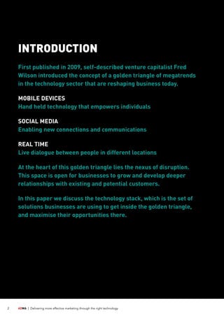 ADMA |	 Delivering more effective marketing through the right technology2
INTRODUCTION
First published in 2009, self-described venture capitalist Fred
Wilson introduced the concept of a golden triangle of megatrends
in the technology sector that are reshaping business today.
MOBILE DEVICES
Hand held technology that empowers individuals
SOCIAL MEDIA
Enabling new connections and communications
REAL TIME
Live dialogue between people in different locations
At the heart of this golden triangle lies the nexus of disruption.
This space is open for businesses to grow and develop deeper
relationships with existing and potential customers.
In this paper we discuss the technology stack, which is the set of
solutions businesses are using to get inside the golden triangle,
and maximise their opportunities there.
 