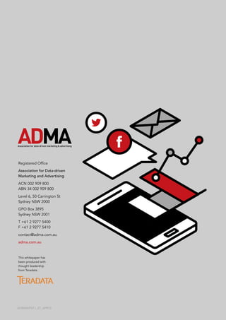 Registered Office
Association for Data-driven
Marketing and Advertising
ACN 002 909 800
ABN 34 002 909 800
Level 6, 50 Carrington St
Sydney NSW 2000
GPO Box 3895
Sydney NSW 2001
T	+61 2 9277 5400
F	+61 2 9277 5410
contact@adma.com.au
adma.com.au
ADMAWP011_27_APR15
This whitepaper has
been produced with
thought leadership
from Teradata.
 