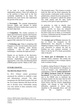 4 Source: FRED website, Federal Reserve of St. Louis
5 Source: http://thewire.in/2015/10/09/what-chinas-one-belt-and-one-road-strategy-means-for-india-asia-and-the-world-
12532/)
6 Ibidem
If we look at recent performance of
shipbuilding industry, China will unlikely be
in the position to boast itself as the first
worldwide shipbuilder in the future. We
identified two main factors that undermined
the growth of this sector.
1) Oversupply. The constant disproportion
between supply and demand in global
shipping will lead to further drop in prices for
the latest ships built.
2) Competition. The weaker currencies in
Japan and South Korea opened wide horizons
for the future growth of both competitors.
From 2012 to 2015, the JPY depreciated 50%
against USD, while the CNY lost only 5%4
.
3) Technology gap. China is competing with
Singapore in the low-end market where profit
margins keep shrinking, while Korean
companies - due to their advanced
technologies - dominate the high-end sector.
Despite we are bearish on the short-term,
China has still chances to revitalize its
domestic shipbuilding market. Favorable
opportunities come from One-Belt-One-Road
(OBOR) project and the “Made in 2025” plan.
FUTURE CHANCES
One-Belt-One-Road (OBOR).
In 2013, Chinese central government
announced the ambition to establish a trade
and infrastructure network. The latter
incorporates the Silk Road Economic Belt and
the 21st Century Maritime Silk Road with the
aim to develop closer relationships among
over sixty nations in three continents (Asia,
Africa and Europe).
The document states: “The initiative to jointly
build the Belt and the Road enhancing the
trend towards a multi-polar world, economic
globalization, cultural diversity and greater IT
application, is designed to uphold the global
free trade regime and the open world
economy in the spirit of open regionalism”.
In particular, in order to identify clear
opportunities for China’s shipbuilding
industry growth, we focus our attention
towards Europe. In the Old Continent China
has built a basis for its future, as investments
in Greece, Netherland and the European Fund
for strategic investment reveal.
The strategic port of Piraeus represents the
key to boost the transports in the
Mediterranean Sea. Recently a Chinese
Shipping Company, COSCO, which has a 35-
year concession to enhance the hub by
building two new container terminals, is
likely to bid for the 67% Greek government
stake in the port5
.
The Dutch port of Rotterdam has also
attracted China’s attention. The country has
planned to transform it into a strategic logistic
node in northern Europe.
In addition, during Premier Li Keqiang’s visit
to Brussels, China declared its willingness to
invest in Europe’s new infrastructure by
contributing to fund the Junker-sponsored €
315 Billion European Fund for Strategic
Investment6
. It is clear that this operation is
tied to the OBOR aims to transform the
European country into the major hub for both
sea and land transport. In view of this, we
firmly believe that the Chinese shipbuilding
industry will manage to cope with the
difficulties registered in recent years,
identified in the paragraph above, and will
shift the negative trend.
 