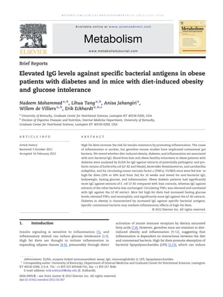 Brief Reports
Elevated IgG levels against specific bacterial antigens in obese
patients with diabetes and in mice with diet-induced obesity
and glucose intolerance
Nadeem Mohammeda, b
, Lihua Tanga, b
, Anisa Jahangiria
,
Willem de Villiersa, b
, Erik Eckhardta, b,⁎
a
University of Kentucky, Graduate Center for Nutritional Sciences, Lexington KY 40536-0200, USA
b
Division of Digestive Diseases and Nutrition, Internal Medicine Department, University of Kentucky,
Graduate Center for Nutritional Sciences, Lexington KY 40536-0200, USA
A R T I C L E I N F O A B S T R A C T
Article history:
Received 3 October 2011
Accepted 16 February 2012
High fat diets increase the risk for insulin resistance by promoting inflammation. The cause
of inflammation is unclear, but germfree mouse studies have implicated commensal gut
bacteria. We tested whether diet-induced obesity, diabetes, and inflammation are associated
with anti-bacterial IgG. Blood from lean and obese healthy volunteers or obese patients with
diabetes were analyzed by ELISA for IgG against extracts of potentially pathogenic and pro-
biotic strains of Escherichia coli (LF-82 and Nissle), Bacteroides thetaiotaomicron, and Lactobacillus
acidophilus, and for circulating tumor necrosis factor α (TNFα). C57Bl/6 mice were fed low- or
high-fat diets (10% or 60% kcal from fat) for 10 weeks and tested for anti-bacterial IgG,
bodyweight, fasting glucose, and inflammation. Obese diabetic patients had significantly
more IgG against extracts of E. coli LF-82 compared with lean controls, whereas IgG against
extracts of the other bacteria was unchanged. Circulating TNFα was elevated and correlated
with IgG against the LF-82 extract. Mice fed high-fat diets had increased fasting glucose
levels, elevated TNFα and neutrophils, and significantly more IgG against the LF-82 extracts.
Diabetes in obesity is characterized by increased IgG against specific bacterial antigens.
Specific commensal bacteria may mediate inflammatory effects of high-fat diets.
© 2012 Elsevier Inc. All rights reserved.
1. Introduction
Insulin signaling is sensitive to inflammation [1], and
inflammatory stimuli can induce glucose intolerance [2,3].
High fat diets are thought to initiate inflammation in
expanding adipose tissues [4-6], presumably through direct
activation of innate immune receptors by dietary saturated
fatty acids [7,8]. However, germfree mice are resistant to diet-
induced obesity and inflammation [9-12], suggesting that
inflammation is dependent on interactions between the diet
and commensal bacteria. High fat diets promote absorption of
bacterial lipopolysaccharides (LPS) [2,13], which can induce
M E T A B O L I S M C L I N I C A L A N D E X P E R I M E N T A L 6 1 ( 2 0 1 2 ) 1 2 1 1 – 1 2 1 4
Abbreviations: ELISA, enzyme linked immunosorbent assay; IgG, immunoglobulin G; LPS, lipopolysaccharides.
⁎ Corresponding author. University of Kentucky, Department of Internal Medicine and Graduate Center for Nutritional Sciences, Lexington
KY 40536-0200, U.S.A. Tel.: +1 859 323 4933x81741; fax: +1 859 257 3646.
E-mail address: erik.eckhardt@uky.edu (E. Eckhardt).
0026-0495/$ – see front matter © 2012 Elsevier Inc. All rights reserved.
doi:10.1016/j.metabol.2012.02.007
Available online at www.sciencedirect.com
Metabolism
www.metabolismjournal.com
 