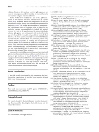 subjects. However, it is unclear whether IgG responses are
cause or consequence, and the identity of relevant bacteria
and bacterial antigens remains unknown.
Recent studies have established a role for the gut micro-
biome in diet-induced metabolic inflammation of adipose
tissue [9,14]. However, while the composition of the gut
microbiome changes during diet-induced obesity and insulin
resistance [12,16], it is unclear which species are responsible.
We hypothesized that such species could be identified by
analyzing cognate immunoglobulin G. Indeed, IgG against
extracts of E. coli LF-82 was increased in obese individuals
whereas IgG against non-pathogenic E. coli or other bacteria
was not elevated. However, it is not possible to conclude that
it is the LF-82 strain against which IgG was directed. LF-82 was
isolated from the intestine from one particular patient with
Crohn's Disease [15] and it is unlikely that this particular
strain is present in all humans, let alone in C57Bl/6 mice. Our
extract likely contained several antigens that could be shared
among various potentially pro-inflammatory strains or spe-
cies and cross-react with IgG. We are currently attempting to
determine the nature of these antigens.
Importantly, one could argue that increased anti-bacterial
IgG simply reflects translocation, and there are indications for
increased gut leakiness in obesity [17,18]. However, each
engagement of translocated bacteria with cognate IgG has the
potential to induce an inflammatory response through
activation of FcγRIIa and other IgG receptors. Over time,
such repeat inflammatory insults could set the stage for
chronic inflammation and insulin resistance.
Author contributions
LT and NM equally contributed to this manuscript and per-
formed the experiments. AJ provided blood samples. EE and
WdV wrote the manuscript.
Funding
This work was supported by NIH grants 5P20RR021954,
5R21AI088605 and UL1RR033173.
Acknowledgment
We wish to thank Dr Charlotte Kaetzel from the Immunol-
ogy Department for donating the bacterial strains and for
helpful discussions.
Conflict of Interest
The authors have nothing to disclose.
R E F E R E N C E S
[1] Wellen KE, Hotamisligil GS. Inflammation, stress, and
diabetes. J Clin Invest 2005;115:1111-9.
[2] Cani PD, Amar J, Iglesias MA, et al. Metabolic endotoxemia
initiates obesity and insulin resistance. Diabetes 2007;56:
1761-72.
[3] Mehta NN, McGillicuddy FC, Anderson PD, et al. Experimental
endotoxemia induces adipose inflammation and insulin
resistance in humans. Diabetes 2010;59:172-81.
[4] Hotamisligil GS, Shargill NS, Spiegelman BM. Adipose
expression of tumor necrosis factor-alpha: direct role in
obesity-linked insulin resistance. Science 1993;259:87-91.
[5] Weisberg SP, McCann D, Desai M, et al. Obesity is associated
with macrophage accumulation in adipose tissue. J Clin
Invest 2003;112:1796-808.
[6] Xu H, Barnes GT, Yang Q, et al. Chronic inflammation in fat
plays a crucial role in the development of obesity-related
insulin resistance. J Clin Invest 2003;112:1821-30.
[7] Shi H, Kokoeva MV, Inouye K, et al. TLR4 links innate
immunity and fatty acid-induced insulin resistance. J Clin
Invest 2006;116:3015-25.
[8] Suganami T, Tanimoto-Koyama K, Nishida J, et al. Role of the
Toll-like receptor 4/NF-kappaB pathway in saturated fatty
acid-induced inflammatory changes in the interaction
between adipocytes and macrophages. Arterioscler Thromb
Vasc Biol 2007;27:84-91.
[9] Ding S, Chi MM, Scull BP, et al. High-fat diet: bacteria
interactions promote intestinal inflammation which
precedes and correlates with obesity and insulin resistance in
mouse. PLoS ONE 2010;5.
[10] Backhed F, Manchester JK, Semenkovich CF, et al.
Mechanisms underlying the resistance to diet-induced
obesity in germ-free mice. Proc Natl Acad Sci U S A 2007;104:
979-84.
[11] Rabot S, Membrez M, Bruneau A, et al. Germ-free C57BL/6J
mice are resistant to high-fat-diet-induced insulin
resistance and have altered cholesterol metabolism.
Faseb J 2010;24:4948-59.
[12] Vijay-Kumar M, Aitken JD, Carvalho FA, et al. Metabolic
syndrome and altered gut microbiota in mice lacking Toll-like
receptor 5. Science 2010;328:228-31.
[13] Ghoshal S, Witta J, Zhong J, et al. Chylomicrons promote
intestinal absorption of lipopolysaccharides. J Lipid Res
2009;50:90-7.
[14] Amar J, Chabo C, Waget A, et al. Intestinal mucosal adherence
and translocation of commensal bacteria at the early onset
of type 2 diabetes: molecular mechanisms and probiotic
treatment. EMBO Mol Med 2011;3:559-72.
[15] Darfeuille-Michaud A, Neut C, Barnich N, et al. Presence of
adherent Escherichia coli strains in ileal mucosa of patients
with Crohn's disease. Gastroenterology 1998;115:1405-13.
[16] Turnbaugh PJ, Ley RE, Mahowald MA, et al. An obesity-
associated gut microbiome with increased capacity for
energy harvest. Nature 2006;444:1027-31.
[17] Brun P, Castagliuolo I, Leo VD, et al. Increased intestinal
permeability in obese mice: new evidence in the
pathogenesis of nonalcoholic steatohepatitis. Am J Physiol
Gastrointest Liver Physiol 2007;292:G518-25.
[18] Gummesson A, Carlsson LMS, Storlien LH, et al. Intestinal
permeability is associated with visceral adiposity in healthy
women. Obesity 2011;19:2280-2.
1214 M E T A B O L I S M C L I N I C A L A N D E X P E R I M E N T A L 6 1 ( 2 0 1 2 ) 1 2 1 1 – 1 2 1 4
 