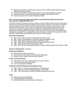  NATO Communications and Information Systems School (NCISS), Digital Network Engineer
(IDNX/Promina/Tech Control)
 NATO Communication and Information Systems School, LAN Operations and Admin
 Globalnet Training - Cisco Certified Network Associate/Firewall Security Course
 Honors Graduate of Sam Houston High School (1988)
2011 – Present, Information Assurance Engineer, Commander Navy Region Europe Africa
Southwest Asia (CNREURAFSWA), STG
Information Assurance Engineer ensuring compliance is met for CNRE systems whilst providing expert
advice and quick resolution adherent problems with local legacy networks. Supervises team members
and administer tests to ad hoc lab environment matching current production environment to verify
software updates, patches, rollups, etc do not cause loss of services for prolonged periods of time.
Implements, updates and administer HBSS and ACAS for CNREURAFSWA Information Systems.
Responsible for updating DIACAP package for CNRE networks to maintain system accreditation and
Authorization to Operate for two geographically separated systems. Reported IA Compliance to OCRS
(NCDOC), VRAM (DISA) and developed tools for inter command reporting.
Other Work Experiences:
 2008 – 2011, Director, Network Technical Services (NTS), SAIC
 2005 – 2008, IT Analyst/Director, Information Assurance Manager, SAIC
 2005 – 2005, Defense Message Systems Administrator, SAIC
 2004 – 2005, Network, Windows and Unix Systems Administrator, SAIC
 2004 – 2004, Special Projects Administrator, USAF
 1988 – 2004, Alt. Non-Commissioned Officer in Charge, Network Systems Administrator, USAF
Clearance Classification: Top Secret
Professional Affiliations:
 Microsoft Service Member (Virginia)
 Armed Forces Communications and Electronics Association
 Bilingual Fluent in Italian, Understanding of Spanish
Awards / Honors Received:
 1994 Airman of the Year, Howard AFB, Panama City, Panama
 2 Joint Service Commendation Medals
 3 Air Force Achievement Medals
Publications/Public/Professional Presentations Given:
 2000 – 2000, Sr. Technical Support Engineer, Nortel Networks
 1998 – 2000, Information Technology Manager, Virginia KMP
 1994 – 1998, Lead Systems Engineer, Relational Management Services
Goals:
 Masters Business Administration
 Project Management Professional
 Certified Information Systems Security Professional
 