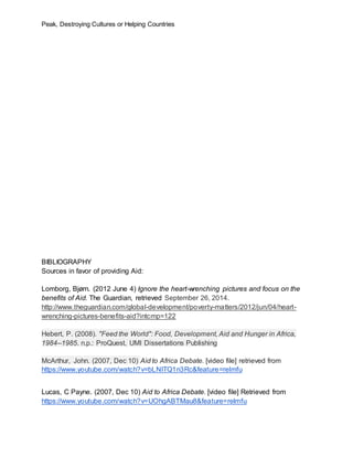 Peak, Destroying Cultures or Helping Countries
BIBLIOGRAPHY
Sources in favor of providing Aid:
Lomborg, Bjørn. (2012 June 4) Ignore the heart-wrenching pictures and focus on the
benefits of Aid. The Guardian, retrieved September 26, 2014.
http://www.theguardian.com/global-development/poverty-matters/2012/jun/04/heart-
wrenching-pictures-benefits-aid?intcmp=122
Hebert, P. (2008). "Feed the World": Food, Development, Aid and Hunger in Africa,
1984--1985. n.p.: ProQuest, UMI Dissertations Publishing
McArthur, John. (2007, Dec 10) Aid to Africa Debate. [video file] retrieved from
https://www.youtube.com/watch?v=bLNITQ1n3Rc&feature=relmfu
Lucas, C Payne. (2007, Dec 10) Aid to Africa Debate. [video file] Retrieved from
https://www.youtube.com/watch?v=UOhgABTMau8&feature=relmfu
 