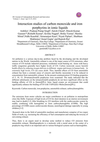 13
DU Journal of Undergraduate Research and Innovation
Volume 2 , Issue 1 pp 13-19, 2016
Interaction studies of carbon monoxide and iron
porphyrins in ionic liquids
Ambikaa
, Pradeep Pratap Singhb
, Satish Chanda
, Dinesh Kumar
Gautamc
*,Rishabh Kumara
, Kritika Nagpala
, Ritika Vermaa
, Manika
Mittala
,Nidhi Kaushika
, Simaranjeet Kaura
, Niyati Piplanic
, Shubham
Mukherjeec
,Sonal Guptac
and Rajnish Raic
a
Department of Chemistry, Hans Raj College, b
Department of Chemistry, Swami
Shraddhanand College, Delhi-110036; c
Department of Zoology, Hans Raj College
University of Delhi, Delhi-110007
gautamdk21@yahoo.co.in
ABSTRACT
Air pollution is a serious day-to-day problem faced by the developing and the developed
nations in the World. Automobile exhaust is one of the major source of CO emissions, other
sources of CO include industrial processes, residential wood burning etc. Areas with heavy
traffic congestion generally have higher levels of CO. Carbon monoxide causes harmful
health effects by reducing oxygen delivery to different organs and tissues in human body. At
extremely high levels, CO can cause death. Thus, harmful effects of CO from automobile
exhaust has been a constant cause of concern and thereby necessitate it to be reduced in
concentration from automobile exhaust. In the present communication CO binding properties
of 5, 10, 15, 20-tetraaryliron(II) porphyrins were examined. The study indicated that the
different substituents on the tetraaryliron(II) porphyrin do not have significant effect on the
binding affinity of CO in [bmim][PF6]. Ionic liquid creates an environment that could
significantly enhance the binding of CO with TAPFe(II)1-MeIm/[bmim][PF6].
Keywords: Carbon monoxide, iron porphyrins, automobile exhaust, carboxyhemoglobin.
INTRODUCTION
The emissions from motor vehicles are major contributors to air pollution in metropolitan
cities like Delhi. Exposure of high levels of CO for short duration in an interior environment
may lead to death.[1,2] After breathing in, CO interferes with the cardiovascular system by
readily combining with hemoglobin to form carboxyhemoglobin (COHb). The high
percentage of COHb causes cardiovascular disease, neurological damage especially in young
children.[3-5]
Research done in the field of automobile machines and manufacture comprise of two major
fields of work, e.g. increasing the efficiency of fuel consumption and reducing the toxicity of
out-coming exhaust.
Thus, there is an urgent need to develop some method to reduce CO emission from
automobile exhaust. Metalloporphyrin is a molecule with a metal atom at the center of a
porphyrin ring which is an important unit in various biological systems such as haemoglobin.
 