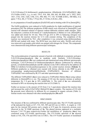 16
5,10,15,20-tetra-(2′,6′-dichloroaryl) porphyrinatoiron (III)chloride [Cl8TAPFe(III)Cl] (4c):
UV-Visible (CHCl3, max in nm): 370.2, 418, 509, 584, 642; IR (KBr, cm-1
): 2922, 2852,
1827, 1734, 1543, 1428, 1190, 1151, 999, 804, 777, 718; 1
H NMR (CDCl3, 300 MHz,  in
ppm): 7.70 (t, 4H, J=7.8 Hz), 7.79 (d, 8H, J=7.8 Hz), 8.26 (br s, 8H).
In situ preparation of iron(II) porphyrin [Fe(II)TAP] and its binding with CO in [bmim][PF6]
The Fe(III) porphyrins were reduced to Fe(II) porphyrins by slight modification of reported
procedures.[20] The different porphyrins (0.080 mmol) were dissolved in [bmim][PF6] and
reacted with saturated solution of aqueous sodium dithionite solution under nitrogen. After
the reduction a solution (0.30 mmol) of 1-methylimidazole (1-MeIm) in 6 mL [bmim][PF6]
was added and stirred for 30 min. Then CO gas (0.6 to 20% in balancing nitrogen) was
purged into the reaction mixture for 12 h with constant stirring. The completion of the
reaction was monitored by TLC, after completion it was extracted using dichloromethane
(DCM) and washed with water. The DCM layer was dried over anhy. Na2SO4 and solvent
was removed to get purple solid which was purged with nitrogen for 10 min. The compounds
were characterized using different spectroscopic techniques.
RESULTS
The cyclocondensation of equimolar amount of pyrrole with aldehyde in propionic acid gave
5,10,15,20-tetraarylporphyrin (3a) in moderate yield. Similarly 5,10,15,20-tetra(p-
methoxyaryl)porphyrin (3b) was synthesized and characterized using different spectroscopic
techniques. 5,10,15,20-tetra-(2,6-dichloroaryl)porphyrin (3c)was synthesized by refluxing
pyrrole, 2,6-dichlorobenzaldehyde and BF3-etherate in dry CHCl3 followed by the addition of
DDQ (2,3-dichloro-5,6-dicyanobenzoquinone) to the cooled reaction mixture (Scheme 1).
Different porphyrins so obtained were reacted with ferrous chloride in dry DMF to give
corresponding porphyrinatoiron(III)chloride [TAPFe(III)Cl]. Structure of different
TAPFe(III)Cl was confirmed by IR, UV and other spectroscopic data.
The different TAPFe(III)Cl (4a-c) were reduced to TAPFe(II)(1-MeIm) (5a-c) using sodium
dithionite in [bmim][PF6] in situ. The purging of CO into the reaction mixture at ambient
temperature for 2 h gave 6a in 10% yield(Table 1). The yield of 6a was substantially
increased to 90% on increasing the reaction time to12 h (Table 1).
Further an increase in the amount of CO from 2 to 3 equivalents reduced the reaction time
and increased the yield of [Fe(TAP)(1-MeIm)CO] (6a-c) complex. The reaction of CO with
5a proceeds more effectively in different ILs as compared to organic solvents (Table 1).
Similar results were obtained with other metalloporphyrins (5b and 5
DISCUSSION
The structure of 3a was confirmed by different spectroscopic data. The UV-Visible spectrum
of 3a indicated the bands at 417, 514, 545, 589 and 652 nm in CHCl3. A singlet at -3.02
ppm for the internal NH protons and a singlet at 8.72 ppm for β-pyrrolic protons were
observed in the 1
H NMR spectrum of 3a. The phenyl protons appeared as a multiplet
between 7.19-7.70 ppm respectively.Further the metallation of porphyrins (4a-c) was
confirmed using UV-Visible spectroscopic. The UV-Visible spectrum of 4a showed
bands at 416, 510, 576 and 656.6 nm in CHCl3. The UV-Visible spectrum of metallated
 