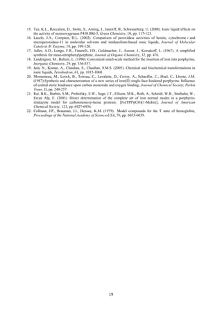 19
15. Tee, K.L., Roccation, D., Stolte, S., Arning, J., Jastorff, B., Schwaneberg, U. (2008). Ionic liquid effects on
the activity of monooxygenase P450 BM-3, Green Chemistry, 10, pp. 117-123.
16. Laszlo, J.A., Compton, D.L. (2002). Comparison of peroxidase activities of hemin, cytochrome c and
microperoxidase-11 in molecular solvents and imidazolium-based ionic liquids, Journal of Molecular
Catalysis B: Enzyme, 18, pp. 109-120.
17. Adler, A.D., Longo, F.R., Finarelli, J.D., Goldmacher, J., Assour, J., Korsakoff, L. (1967). A simplified
synthesis for meso-tetraphenylporphine, Journal of Organic Chemistry, 32, pp. 476.
18. Landergren, M., Baltzer, L. (1990). Convenient small-scale method for the insertion of iron into porphyrins,
Inorganic Chemistry, 29, pp. 556-557.
19. Jain, N., Kumar, A., Chauhan, S., Chauhan, S.M.S. (2005). Chemical and biochemical transformations in
ionic liquids, Tetrahedron, 61, pp. 1015-1060.
20. Momenteau, M., Loock, B., Tetreau, C., Lavalette, D., Croisy, A., Schaeffer, C., Huel, C., Lhoste, J.M.
(1987).Synthesis and characterization of a new series of iron(II) single-face hindered porphyrins. Influence
of central steric hindrance upon carbon monoxide and oxygen binding, Journal of Chemical Society, Perkin
Trans. II, pp. 249-257.
21. Rai, B.K., Durbin, S.M., Prohofsky, E.W., Sage, J.T., Ellison, M.K., Roth, A., Scheidt, W.R., Sturhahn, W.,
Ercan Alp, E. (2003). Direct determination of the complete set of iron normal modes in a porphyrin-
imidazole model for carbonmonoxy-heme proteins:  [Fe(TPP)(CO)(1-MeIm)], Journal of American
Chemical Society, 125, pp. 6927-6936.
22. Collman, J.P., Brauman, J.I., Doxsee, K.M. (1979). Model compounds for the T state of hemoglobin,
Proceedings of the National Academy of SciencesUSA, 76, pp. 6035-6039.
 