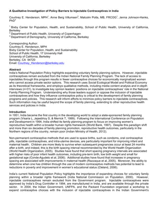 A Qualitative Investigation of Policy Barriers to Injectable Contraceptives in India
Courtney E. Henderson, MPH1
, Anne Berg Villumsen2
, Malcolm Potts, MB, FRCOG1
, Jenna Johnson-Hanks,
PhD3
1
Bixby Center for Population, Health, and Sustainability, School of Public Health, University of California,
Berkeley
2
Department of Public Health, University of Copenhagen
3
Department of Demography, University of California, Berkeley
Corresponding Author:
Courtney E. Henderson, MPH
Bixby Center for Population, Health, and Sustainability
School of Public Health, 17 University Hall
University of California, Berkeley
Berkeley, CA 94720
Email: Courtney_Henderson@berkeley.edu
Abstract
India’s National Population Policy highlights expanding voluntary family planning options. However, injectable
contraceptives remain excluded from the Indian National Family Planning Program. The lack of access to
injectables through this program results in fewer contraceptive choices for economically marginalized women
who cannot access private sector options. This research uses Social Ecological Model and Political Economy
as its theoretical frameworks, and employs qualitative methods, including media content analysis and in-depth
interviews (n=31), to investigate key opinion leaders’ positions on injectable contraceptives’ role in the National
Family Planning Program. Understanding why those leaders support or oppose the inclusion of injectable
contraceptives and how they influence contraceptive policy is critical to the development of family planning
programs and policies. This research will inform efforts to minimize policy barriers to injectable contraceptives.
Such information may be useful beyond the scope of family planning, extending to other reproductive health
services and policies in India.
Introduction
In 1951, India became the first country in the developing world to adopt a state-sponsored family planning
program (Visaria L, Jejeebhoy S, & Merrick T, 1999). Following the International Conference on Population
and Development in 1994, India shifted its family planning program to focus on improving women’s
reproductive health within a broader human rights framework (World Bank, 1997). Despite this paradigm shift
and more than six decades of family planning promotion, reproductive health outcomes, particularly in the
Northern regions of the country, remain poor (Indian Ministry of Health, 2012).
Non-permanent contraceptive methods that are used to space births, such as condoms, oral contraceptive
pills, injectable contraceptives, and intra-uterine devices, are particularly important for improving infant and
maternal health. Children are more likely to survive when subsequent pregnancies occur at least 24 months
after a birth, and indeed, this is the birth spacing interval recommended by the World Health Organization
(World Health Organization, 2005). Studies have found that short spacing pregnancy intervals are associated
with higher risks of poor infant health outcomes, including pre-term birth, low birth weight and small for
gestational age (Conde-Agudelo et al, 2006). Additional studies have found that increases in pregnancy
spacing are associated with improvements in maternal health (Razzaque et al, 2005). Moreover, the ability to
determine when one has children through the use of modern contraceptive methods has potential to lead to
reductions in poverty and improvement in women’s educational status (Cleland, 2006).
India’s current National Population Policy highlights the importance of expanding choices for voluntary family
planning within a broader rights framework (India National Commission on Population, 2000). However,
injectable contraceptives remain excluded from the Government program. Injectable contraceptives were
approved by India’s Drug Controller in 1994, are manufactured in India, and are available through the private
sector. In 2004, the Indian Government, UNFPA, and the Packard Foundation organized a workshop to
expand contraceptive choices with the inclusion of injectable contraceptives in the Indian Government’s
 