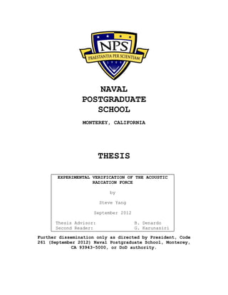 NAVAL
POSTGRADUATE
SCHOOL
MONTEREY, CALIFORNIA
THESIS
Further dissemination only as directed by President, Code
261 (September 2012) Naval Postgraduate School, Monterey,
CA 93943–5000, or DoD authority.
EXPERIMENTAL VERIFICATION OF THE ACOUSTIC
RADIATION FORCE
by
Steve Yang
September 2012
Thesis Advisor: B. Denardo
Second Reader: G. Karunasiri
 
