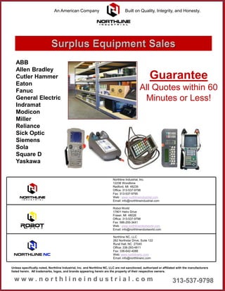 Northline Industrial, Inc.
12238 Woodbine
Redford, MI 48239
Office: 313-537-9798
Fax: 313-537-9795
Web : www.northlineindustrial.com
Email: info@northlineindustrial.com
Northline NC, LLC
262 Northstar Drive, Suite 122
Rural Hall, NC 27045
Office: 336-283-4811
Fax: 336-642-4088
Web: www.northlinenc.com
Email: info@northlinenc.com
Robot World
17801 Helro Drive
Fraser, MI 48026
Office: 313-537-9798
Fax: 586-200-3441
Web : www.northlinerobotworld.com
Email: info@northlinerobotworld.com
Unless specifically noted, Northline Industrial, Inc. and Northline NC, LLC are not sanctioned, authorized or affiliated with the manufacturers
listed herein. All trademarks, logos, and brands appearing herein are the property of their respective owners.
ABB
Allen Bradley
Cutler Hammer
Eaton
Fanuc
General Electric
Indramat
Modicon
Miller
Reliance
Sick Optic
Siemens
Sola
Square D
Yaskawa
Guarantee
All Quotes within 60
Minutes or Less!
An American Company Built on Quality, Integrity, and Honesty.
 