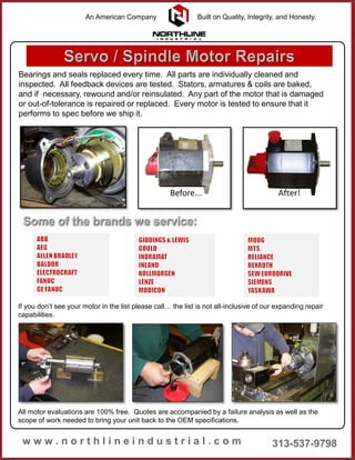 Bearings and seals replaced every time. All parts are individually cleaned and
inspected. All feedback devices are tested. Stators, armatures & coils are baked,
and if necessary, rewound and/or reinsulated. Any part of the motor that is damaged
or out-of-tolerance is repaired or replaced. Every motor is tested to ensure that it
performs to spec before we ship it.
All motor evaluations are 100% free. Quotes are accompanied by a failure analysis as well as the
scope of work needed to bring your unit back to the OEM specifications.
If you don’t see your motor in the list please call… the list is not all-inclusive of our expanding repair
capabilities.
Before... After!
An American Company Built on Quality, Integrity, and Honesty.
 
