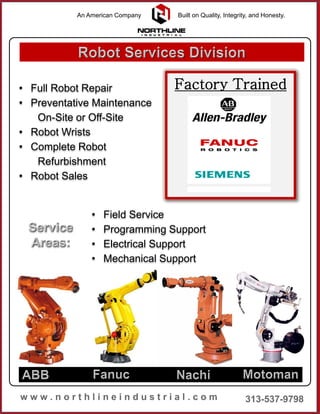 • Full Robot Repair
• Preventative Maintenance
On-Site or Off-Site
• Robot Wrists
• Complete Robot
Refurbishment
• Robot Sales
• Field Service
• Programming Support
• Electrical Support
• Mechanical Support
Factory Trained
An American Company Built on Quality, Integrity, and Honesty.
 