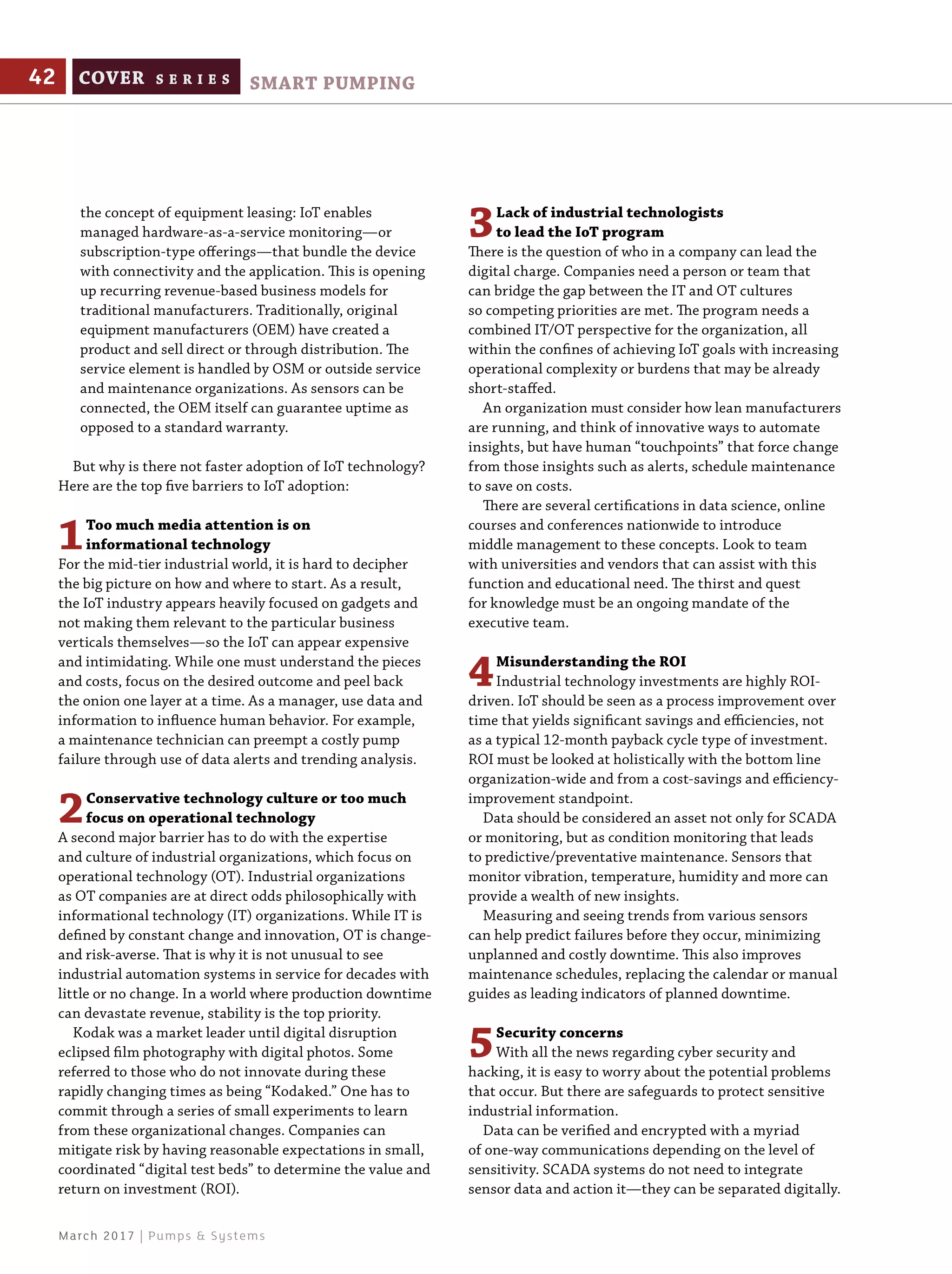 the concept of equipment leasing: IoT enables
managed hardware-as-a-service monitoring—or
subscription-type offerings—that bundle the device
with connectivity and the application. This is opening
up recurring revenue-based business models for
traditional manufacturers. Traditionally, original
equipment manufacturers (OEM) have created a
product and sell direct or through distribution. The
service element is handled by OSM or outside service
and maintenance organizations. As sensors can be
connected, the OEM itself can guarantee uptime as
opposed to a standard warranty.
But why is there not faster adoption of IoT technology?
Here are the top five barriers to IoT adoption:
1Too much media attention is on
informational technology
For the mid-tier industrial world, it is hard to decipher
the big picture on how and where to start. As a result,
the IoT industry appears heavily focused on gadgets and
not making them relevant to the particular business
verticals themselves—so the IoT can appear expensive
and intimidating. While one must understand the pieces
and costs, focus on the desired outcome and peel back
the onion one layer at a time. As a manager, use data and
information to influence human behavior. For example,
a maintenance technician can preempt a costly pump
failure through use of data alerts and trending analysis.
2Conservative technology culture or too much
focus on operational technology
A second major barrier has to do with the expertise
and culture of industrial organizations, which focus on
operational technology (OT). Industrial organizations
as OT companies are at direct odds philosophically with
informational technology (IT) organizations. While IT is
defined by constant change and innovation, OT is change-
and risk-averse. That is why it is not unusual to see
industrial automation systems in service for decades with
little or no change. In a world where production downtime
can devastate revenue, stability is the top priority.
Kodak was a market leader until digital disruption
eclipsed film photography with digital photos. Some
referred to those who do not innovate during these
rapidly changing times as being “Kodaked.” One has to
commit through a series of small experiments to learn
from these organizational changes. Companies can
mitigate risk by having reasonable expectations in small,
coordinated “digital test beds” to determine the value and
return on investment (ROI).
3Lack of industrial technologists
to lead the IoT program
There is the question of who in a company can lead the
digital charge. Companies need a person or team that
can bridge the gap between the IT and OT cultures
so competing priorities are met. The program needs a
combined IT/OT perspective for the organization, all
within the confines of achieving IoT goals with increasing
operational complexity or burdens that may be already
short-staffed.
An organization must consider how lean manufacturers
are running, and think of innovative ways to automate
insights, but have human “touchpoints” that force change
from those insights such as alerts, schedule maintenance
to save on costs.
There are several certifications in data science, online
courses and conferences nationwide to introduce
middle management to these concepts. Look to team
with universities and vendors that can assist with this
function and educational need. The thirst and quest
for knowledge must be an ongoing mandate of the
executive team.
4Misunderstanding the ROI
Industrial technology investments are highly ROI-
driven. IoT should be seen as a process improvement over
time that yields significant savings and efficiencies, not
as a typical 12-month payback cycle type of investment.
ROI must be looked at holistically with the bottom line
organization-wide and from a cost-savings and efficiency-
improvement standpoint.
Data should be considered an asset not only for SCADA
or monitoring, but as condition monitoring that leads
to predictive/preventative maintenance. Sensors that
monitor vibration, temperature, humidity and more can
provide a wealth of new insights.
Measuring and seeing trends from various sensors
can help predict failures before they occur, minimizing
unplanned and costly downtime. This also improves
maintenance schedules, replacing the calendar or manual
guides as leading indicators of planned downtime.
5Security concerns
With all the news regarding cyber security and
hacking, it is easy to worry about the potential problems
that occur. But there are safeguards to protect sensitive
industrial information.
Data can be verified and encrypted with a myriad
of one-way communications depending on the level of
sensitivity. SCADA systems do not need to integrate
sensor data and action it—they can be separated digitally.
42 COVER S E R I E S SMART PUMPING
March 2017 | Pumps & Systems
 