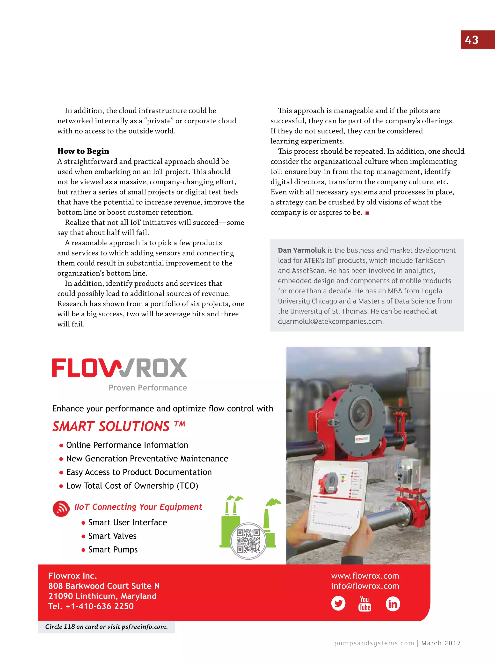 In addition, the cloud infrastructure could be
networked internally as a “private” or corporate cloud
with no access to the outside world.
How to Begin
A straightforward and practical approach should be
used when embarking on an IoT project. This should
not be viewed as a massive, company-changing effort,
but rather a series of small projects or digital test beds
that have the potential to increase revenue, improve the
bottom line or boost customer retention.
Realize that not all IoT initiatives will succeed—some
say that about half will fail.
A reasonable approach is to pick a few products
and services to which adding sensors and connecting
them could result in substantial improvement to the
organization’s bottom line.
In addition, identify products and services that
could possibly lead to additional sources of revenue.
Research has shown from a portfolio of six projects, one
will be a big success, two will be average hits and three
will fail.
This approach is manageable and if the pilots are
successful, they can be part of the company’s offerings.
If they do not succeed, they can be considered
learning experiments.
This process should be repeated. In addition, one should
consider the organizational culture when implementing
IoT: ensure buy-in from the top management, identify
digital directors, transform the company culture, etc.
Even with all necessary systems and processes in place,
a strategy can be crushed by old visions of what the
company is or aspires to be.
● Smart User Interface
● Smart Valves
● Smart Pumps
IIoT Connecting Your Equipment
● Online Performance Information
● New Generation Preventative Maintenance
● Easy Access to Product Documentation
● Low Total Cost of Ownership (TCO)
Enhance your performance and optimize flow control with
SMART SOLUTIONS TM
www.flowrox.com
info@flowrox.com
Flowrox Inc.
808 Barkwood Court Suite N
21090 Linthicum, Maryland
Tel. +1-410-636 2250
Circle 118 on card or visit psfreeinfo.com.
Dan Yarmoluk is the business and market development
lead for ATEK’s IoT products, which include TankScan
and AssetScan. He has been involved in analytics,
embedded design and components of mobile products
for more than a decade. He has an MBA from Loyola
University Chicago and a Master’s of Data Science from
the University of St. Thomas. He can be reached at
dyarmoluk@atekcompanies.com.
43
pumpsandsystems.com | March 2017
 