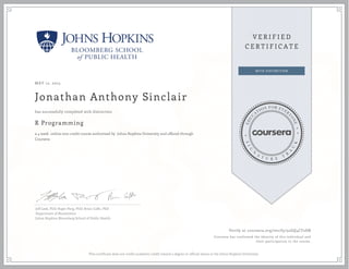MAY 12, 2015
Jonathan Anthony Sinclair
R Programming
a 4 week online non-credit course authorized by Johns Hopkins University and offered through
Coursera
has successfully completed with distinction
Jeff Leek, PhD; Roger Peng, PhD; Brian Caffo, PhD
Department of Biostatistics
Johns Hopkins Bloomberg School of Public Health
Verify at coursera.org/verify/52GQ4CF2SN
Coursera has confirmed the identity of this individual and
their participation in the course.
This certificate does not confer academic credit toward a degree or official status at the Johns Hopkins University.
 