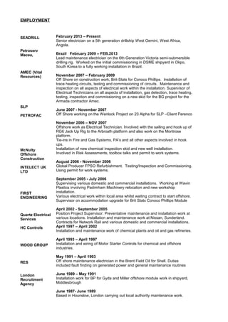 EMPLOYMENT
SEADRILL
Petroserv
Macea,
AMEC (Vital
Resources)
SLP
PETROFAC
McNulty
Offshore
Construction
INTELECT UK
LTD
FIRST
ENGINEERING
Quartz Electrical
Services
HC Controls
WOOD GROUP
RES
London
Recruitment
Agency
February 2013 – Present
Senior electrician on a 5th generation drillship West Gemini, West Africa,
Angola.
Brazil February 2009 – FEB.2013
Lead maintenance electrician on the 6th Generation Victoria semi-submersible
drilling rig. Worked on the initial commissioning in DSME shipyard in Okpo,
South Korea to a fully working installation in Brazil.
November 2007 – February 2009
Off Shore on construction work, Brit-Stats for Conoco Phillips. Installation of
trace heating circuits, testing and commissioning of circuits. Maintenance and
inspection on all aspects of electrical work within the installation. Supervisor of
Electrical Technicians on all aspects of installation, gas detection, trace heating,
testing, inspection and commissioning on a new skid for the BG project for the
Armada contractor Amec.
June 2007 - November 2007
Off Shore working on the Wenlock Project on 23 Alpha for SLP –Client Perenco
November 2006 – NOV 2007
Offshore work as Electrical Technician. Involved with the sailing and hook up of
RG6 Jack Up Rig to the Arbroath platform and also work on the Montrose
platform.
Tie-ins in Fire and Gas Systems, PA’s and all other aspects involved in hook
ups.
Installation of new chemical inspection skid and new well installation.
Involved in Risk Assessments, toolbox talks and permit to work systems.
August 2006 - November 2006
Global Producer FPSO Refurbishment. Testing/Inspection and Commissioning.
Using permit for work systems.
September 2005 - July 2006
Supervising various domestic and commercial installations. Working at Wavin
Plastics involving Padimham Machinery relocation and new workshop
installation.
Various electrical work within local area whilst waiting contract to start offshore.
Supervisor on accommodation upgrade for Brit Stats Conoco Phillips Module
April 2002 - September 2005
Position Project Supervisor: Preventative maintenance and installation work at
various locations. Installation and maintenance work at Nissan, Sunderland.
Contracts for Network Rail and various domestic and commercial installations.
April 1997 – April 2002
Installation and maintenance work of chemical plants and oil and gas refineries.
April 1993 – April 1997
Installation and wiring of Motor Starter Controls for chemical and offshore
industries.
May 1991 – April 1993
Off shore maintenance electrician in the Brent Field Oil for Shell. Duties
included fault finding on generated power and general maintenance routines
June 1989 – May 1991
Installation work for BP for Gyda and Miller offshore module work in shipyard,
Middlesbrough
June 1987- June 1989
Based in Hounslow, London carrying out local authority maintenance work.
 
