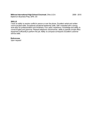 Withrow International High School Cincinnati, Ohio U.S.A 2006 - 2010
Diploma in Business Prep, GPA: 3.6
SKILLS
I have an ability to resolve conflict in person or over the phone. Excellent verbal and written
communication skills. Exceptional situational leadership skills. Self- motivated with a strong
work ethic for professionalism and timeliness. Four years’ experience. Knowledge and ability to
correct English and grammar. Pleasant telephone voice/manner, ability to operate simple office
equipment sufficiently to perform the job. Ability to compose correspond. Excellent customer
service skills.
References
Upon request!
 