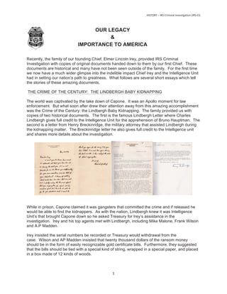 OUR LEGACY
&
IMPORTANCE TO AMERICA
Recently, the family of our founding Chief, Elmer Lincoln Irey, provided IRS Criminal
Investigation with copies of original documents handed down to them by our first Chief. These
documents are historical and many have not been seen outside of the family. For the first time
we now have a much wider glimpse into the indelible impact Chief Irey and the Intelligence Unit
had in setting our nation’s path to greatness. What follows are several short essays which tell
the stories of these amazing documents.
THE CRIME OF THE CENTURY: THE LINDBERGH BABY KIDNAPPING
The world was captivated by the take down of Capone. It was an Apollo moment for law
enforcement. But what soon after drew their attention away from this amazing accomplishment
was the Crime of the Century: the Lindbergh Baby Kidnapping. The family provided us with
copies of two historical documents. The first is the famous Lindbergh Letter where Charles
Lindbergh gives full credit to the Intelligence Unit for the apprehension of Bruno Hauptman. The
second is a letter from Henry Breckinridge, the military attorney that assisted Lindbergh during
the kidnapping matter. The Breckinridge letter he also gives full credit to the Intelligence unit
and shares more details about the investigation.
While in prison, Capone claimed it was gangsters that committed the crime and if released he
would be able to find the kidnappers. As with the nation, Lindbergh knew it was Intelligence
Unit’s that brought Capone down so he asked Treasury for Irey’s assistance in the
investigation. Irey and his top agents met with Lindbergh, including Mike Malone, Frank Wilson
and A.P Madden.
Irey insisted the serial numbers be recorded or Treasury would withdrawal from the
case. Wilson and AP Madden insisted that twenty thousand dollars of the ransom money
should be in the form of easily recognizable gold certificate bills. Furthermore, they suggested
that the bills should be tied with a special kind of string, wrapped in a special paper, and placed
in a box made of 12 kinds of woods.
 