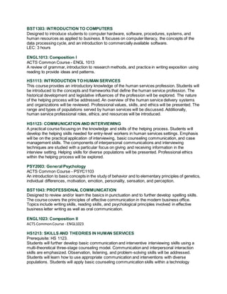 BST1303: INTRODUCTION TO COMPUTERS
Designed to introduce students to computer hardware, software, procedures, systems, and
human resources as applied to business. It focuses on computer literacy, the concepts of the
data processing cycle, and an introduction to commercially available software.
LEC: 3 hours
ENGL1013: Composition I
ACTS Common Course - ENGL 1013
A review of grammar, introduction to research methods, and practice in writing exposition using
reading to provide ideas and patterns.
HS1113: INTRODUCTION TO HUMAN SERVICES
This course provides an introductory knowledge of the human services profession. Students will
be introduced to the concepts and frameworks that define the human service profession. The
historical development and legislative influences of the profession will be explored. The nature
of the helping process will be addressed. An overview of the human service delivery systems
and organizations will be reviewed. Professional values, skills, and ethics will be presented. The
range and types of populations served by human services will be discussed. Additionally,
human service professional roles, ethics, and resources will be introduced.
HS1123: COMMUNICATION AND INTERVIEWING
A practical course focusing on the knowledge and skills of the helping process. Students will
develop the helping skills needed for entry-level workers in human services settings. Emphasis
will be on the practical application of interviewing, basic counseling communication, and case
management skills. The components of interpersonal communications and interviewing
techniques are studied with a particular focus on giving and receiving information in the
interview setting. Helping skills for diverse populations will be presented. Professional ethics
within the helping process will be explored.
PSY2003: General Psychology
ACTS Common Course - PSYC1103
An introduction to basic concepts in the study of behavior and to elementary principles of genetics,
individual differences, motivation, emotion, personality, sensation, and perception.
BST1043: PROFESSIONAL COMMUNICATION
Designed to review and/or learn the basics in punctuation and to further develop spelling skills.
The course covers the principles of effective communication in the modern business office.
Topics include writing skills, reading skills, and psychological principles involved in effective
business letter writing as well as oral communication.
ENGL1023: Composition II
ACTS CommonCourse - ENGL1023
HS1213: SKILLS AND THEORIES IN HUMAN SERVICES
Prerequisite: HS 1123.
Students will further develop basic communication and interventive interviewing skills using a
multi-theoretical three-stage counseling model. Communication and interpersonal interaction
skills are emphasized. Observation, listening, and problem-solving skills will be addressed.
Students will learn how to use appropriate communication and interventions with diverse
populations. Students will apply basic counseling communication skills within a technology
 