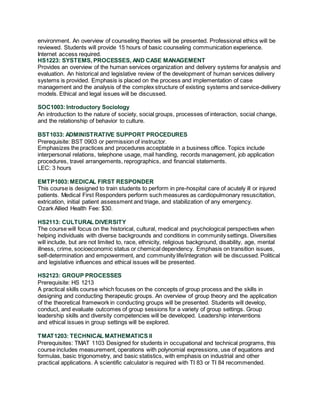 environment. An overview of counseling theories will be presented. Professional ethics will be
reviewed. Students will provide 15 hours of basic counseling communication experience.
Internet access required.
HS1223: SYSTEMS, PROCESSES, AND CASE MANAGEMENT
Provides an overview of the human services organization and delivery systems for analysis and
evaluation. An historical and legislative review of the development of human services delivery
systems is provided. Emphasis is placed on the process and implementation of case
management and the analysis of the complex structure of existing systems and service-delivery
models. Ethical and legal issues will be discussed.
SOC1003: Introductory Sociology
An introduction to the nature of society, social groups, processes of interaction, social change,
and the relationship of behavior to culture.
BST1033: ADMINISTRATIVE SUPPORT PROCEDURES
Prerequisite: BST 0903 or permission of instructor.
Emphasizes the practices and procedures acceptable in a business office. Topics include
interpersonal relations, telephone usage, mail handling, records management, job application
procedures, travel arrangements, reprographics, and financial statements.
LEC: 3 hours
EMTP1003:MEDICAL FIRST RESPONDER
This course is designed to train students to perform in pre-hospital care of acutely ill or injured
patients. Medical First Responders perform such measures as cardiopulmonary resuscitation,
extrication, initial patient assessment and triage, and stabilization of any emergency.
Ozark Allied Health Fee: $30.
HS2113: CULTURAL DIVERSITY
The course will focus on the historical, cultural, medical and psychological perspectives when
helping individuals with diverse backgrounds and conditions in community settings. Diversities
will include, but are not limited to, race, ethnicity, religious background, disability, age, mental
illness, crime, socioeconomic status or chemical dependency. Emphasis on transition issues,
self-determination and empowerment, and community life/integration will be discussed. Political
and legislative influences and ethical issues will be presented.
HS2123: GROUP PROCESSES
Prerequisite: HS 1213
A practical skills course which focuses on the concepts of group process and the skills in
designing and conducting therapeutic groups. An overview of group theory and the application
of the theoretical framework in conducting groups will be presented. Students will develop,
conduct, and evaluate outcomes of group sessions for a variety of group settings. Group
leadership skills and diversity competencies will be developed. Leadership interventions
and ethical issues in group settings will be explored.
TMAT1203: TECHNICAL MATHEMATICS II
Prerequisites: TMAT 1103 Designed for students in occupational and technical programs, this
course includes measurement, operations with polynomial expressions, use of equations and
formulas, basic trigonometry, and basic statistics, with emphasis on industrial and other
practical applications. A scientific calculator is required with TI 83 or TI 84 recommended.
 