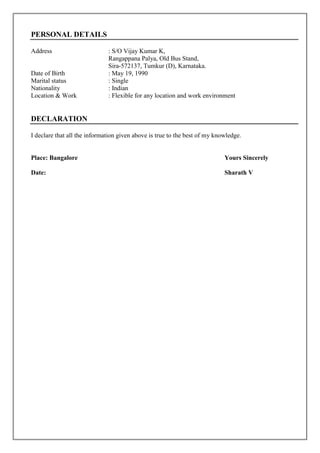PERSONAL DETAILS
Address : S/O Vijay Kumar K,
Rangappana Palya, Old Bus Stand,
Sira-572137, Tumkur (D), Karnataka.
Date of Birth : May 19, 1990
Marital status : Single
Nationality : Indian
Location & Work : Flexible for any location and work environment
DECLARATION
I declare that all the information given above is true to the best of my knowledge.
Place: Bangalore Yours Sincerely
Date: Sharath V
 