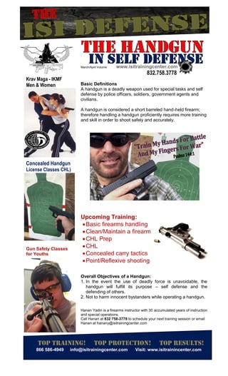 Top training
866 586-4949
Krav Maga - IKMF
Men & Women
Concealed Handgun
License Classes CHL)
Gun Safety Classes
for Youths
Top training! Top PROTECTION
info@isitrainingcenter.com
March/April Volume www.isitrainingcenter.com
Basic Definitions
A handgun is a deadly weapon used for special tasks and self
defense by police officers, soldiers,
civilians.
A handgun is considered a short barreled hand
therefore handling a handgun
and skill in order to shoot safely and accurately.
Upcoming Training
Basic firearms handling
Clean/Maintain a firearm
CHL Prep
CHL
Concealed carry tactics
Point/Reflexive shooting
Overall Objectives of a Handgun
1. In the event the use of deadly force is unavoidable, the
handgun will fulfill its purpose
defending of others.
2. Not to harm innocent bystanders while operating a handgun.
Hanan Yadin is a firearms instructor with 30
and special operations.
Call Hanan at 832 758-3778 to schedule your next training session or email
Hanan at hanany@isitrainingcenter.com
Concealed Handgun
CHL)
Gun Safety Classes
PROTECTION! Top results!
Visit: www.isitrainincenter.com
www.isitrainingcenter.com
832.758.3778
A handgun is a deadly weapon used for special tasks and self
defense by police officers, soldiers, government agents and
A handgun is considered a short barreled hand-held firearm;
therefore handling a handgun proficiently requires more training
and skill in order to shoot safely and accurately.
Upcoming Training:
Basic firearms handling
firearm
Concealed carry tactics
Point/Reflexive shooting
of a Handgun:
use of deadly force is unavoidable, the
handgun will fulfill its purpose – self defense and the
Not to harm innocent bystanders while operating a handgun.
Hanan Yadin is a firearms instructor with 30 accumulated years of instruction
to schedule your next training session or email
at hanany@isitrainingcenter.com
Top results!
: www.isitrainincenter.com
A handgun is a deadly weapon used for special tasks and self
held firearm;
requires more training
use of deadly force is unavoidable, the
and the
Not to harm innocent bystanders while operating a handgun.
of instruction
to schedule your next training session or email
 