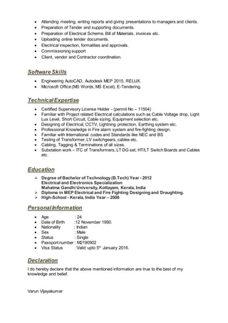  Attending meeting, writing reports and giving presentations to managers and clients.
 Preparation of Tender and supporting documents.
 Preparation of Electrical Scheme, Bill of Materials, invoices etc.
 Uploading online tender documents.
 Electrical inspection, formalities and approvals.
 Commissioning support
 Client, vendor and Contractor coordination.
Software Skills
 Engineering AutoCAD, Autodesk MEP 2015, RELUX.
 Microsoft Office (MS Words, MS Excel), E-Tendering.
TechnicalExpertise
 Certified Supervisory License Holder - (permit No – 11504)
 Familiar with Project related Electrical calculations such as Cable Voltage drop, Light
Lux Level, Short Circuit, Cable sizing, Equipment selection etc.
 Designing of Electrical, CCTV, Lightning protection, Earthing system etc.
 Professional Knowledge in Fire alarm system and fire-fighting design.
 Familiar with International codes and Standards like NEC and BS
 Testing of Transformer, LV switchgears, cables etc.
 Cabling, Tagging & Terminations of all sizes.
 Substation work – ITC of Transformers, LT DG set, HT/LT Switch Boards and Cables
etc.
Education
 Degree of Bachelor of Technology(B.Tech) Year - 2012
Electrical and Electronics Specialization
Mahatma Gandhi University, Kottayam, Kerala, India
 Diploma in MEP Electrical and Fire Fighting Designing and Draughting.
 High-School - Kerala, India Year – 2008
PersonalInformation
 Age : 24
 Date of Birth :12 November 1990.
 Nationality : Indian
 Sex : Male
 Status : Single
 Passport number : M2190902
 Visa Status :Valid upto 5th
January 2016.
Declaration
I do hereby declare that the above mentioned information are true to the best of my
knowledge and belief.
Varun Vijayakumar
 