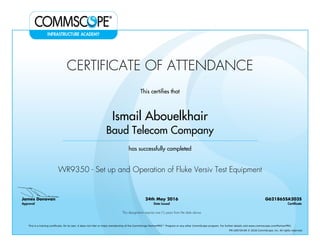 CERTIFICATE OF ATTENDANCE
This certifies that
Ismail Abouelkhair
Baud Telecom Company
has successfully completed
WR9350 - Set up and Operation of Fluke Versiv Test Equipment
James Donovan
Approval
24th May 2016
Date Issued
G621865SA203S
Certificate
This designation expires one (1) years from the date above
This is a training certificate. On its own, it does not infer or imply membership of the CommScope PartnerPRO™ Program or any other CommScope program. For further details visit www.commscope.com/PartnerPRO.
FM-106729-EN © 2016 CommScope, Inc. All rights reserved.
Powered by TCPDF (www.tcpdf.org)
 