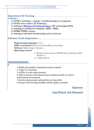 Waleed eid
EngineersiteGSM
Curriculum Vitae
1- CCNP ( switching – routing – troubleshooting ) in computek .
2- CCNA voice course ( IT Academy) .
3- training at Ministry of Communications (IT team) (august 2012) .
4- training at mobiserve company (2013 - 2014) .
5- GSM& CDMA courses.
6- training at television broadcasting center in luxour.
Programming languages: C/C…
Office automation: Word, Excel, PowerPoint, Front Page…
Software: Matlab ,Eagle , Network …
Operating systems:
 Windows Environment: XP PRO,Server, Windows 2000,
Windows 7
 UNIX/LINUX
1-Highly presentable, dynamic& assertive natural.
2- Eager to work hard.
3-Ability to work under pressure.
4-Able to interact with internal team members & able to work in
multicultural environment.
5-Good communication and problem solving skills.
6-Accept with traveling inside& outside Egypt as needed.
Signature
Eng/Waleed Eid Mohamed
2
Experiences & Training
Courses :
:
:


Software Tools Experience:
 
