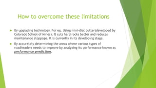 How to overcome these limitations
 By upgrading technology. For eg. Using mini-disc cutter(developed by
Colorado School of Mines). It cuts hard rocks better and reduces
maintenance stoppage. It is currently in its developing stage.
 By accurately determining the areas where various types of
roadheaders needs to improve by analyzing its performance known as
performance prediction.
 