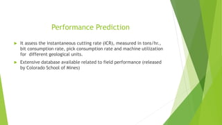 Performance Prediction
 It assess the instantaneous cutting rate (ICR), measured in tons/hr.,
bit consumption rate, pick consumption rate and machine utilization
for different geological units.
 Extensive database available related to field performance (released
by Colorado School of Mines)
 