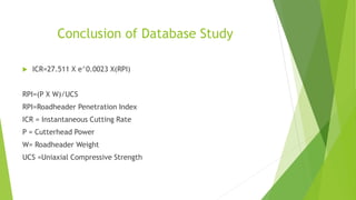 Conclusion of Database Study
 ICR=27.511 X e^0.0023 X(RPI)
RPI=(P X W)/UCS
RPI=Roadheader Penetration Index
ICR = Instantaneous Cutting Rate
P = Cutterhead Power
W= Roadheader Weight
UCS =Uniaxial Compressive Strength
 