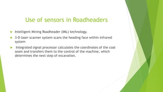 Use of sensors in Roadheaders
 Intelligent Mining Roadheader (IML) technology.
 3-D laser scanner system scans the heading face within infrared
system
 Integrated signal processor calculates the coordinates of the coal
seam and transfers them to the control of the machine, which
determines the next step of excavation.
 