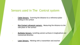 Sensors used in The Control system
• Cable Sensors – Scanning the distance to a reference plate
sliding on the surface
• Non Contact ultrasonic sensors – Measuring the distance to the
side plate or the surface
• Multiplex Sensors –Levelling uneven surfaces in longitudinal and
transversal direction
• Laser Sensors – Working with a transmitter and receiver
 