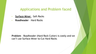 Applications and Problem faced
• Surface Miner – Soft Rocks
• Roadheader – Hard Rocks
Problem – Roadheader (Hard Rock Cutter) is costly and we
can’t use Surface Miner to Cut Hard Rocks
 