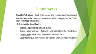 Future Works
• Double Pick Layer – Rock type sensed and related layer coming out
• Hard rocks can be detected by sensors, video imaging or CID( Coal-
rock Interface Detection)
• Softening the Hard Rocks
• Special liquid using certain plants
• Soapy water with salt – Iodine in salt will soften the Hard Rock
• Water jets can be used to weaken the hard rock.
• Laser technique can be used to weaken the hard rock structure.
 