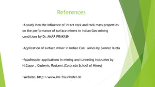 References
•A study into the influence of intact rock and rock mass properties
on the performance of surface miners in Indian Geo mining
conditions by Dr. AMAR PRAKASH
•Application of surface miner in Indian Coal Mines by Samrat Dutta
•Roadheader applications in mining and tunneling industries by
H.Copur , Ozdemir, Rostami.(Colorado School of Mines)
•Website- http://www.iml.fraunhofer.de
 